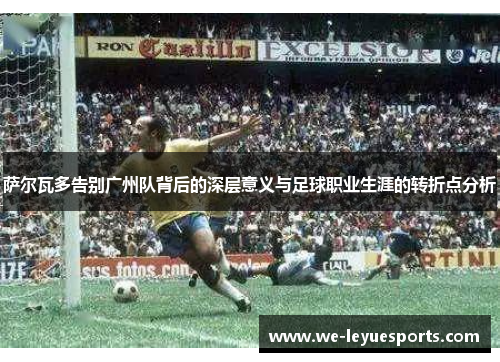萨尔瓦多告别广州队背后的深层意义与足球职业生涯的转折点分析
