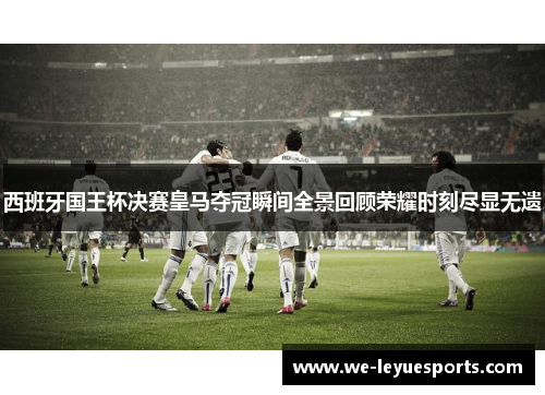 西班牙国王杯决赛皇马夺冠瞬间全景回顾荣耀时刻尽显无遗