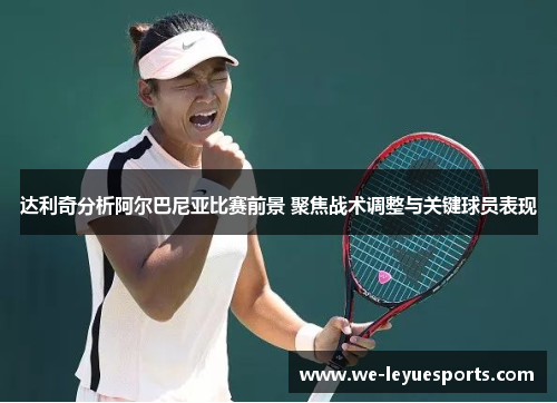 达利奇分析阿尔巴尼亚比赛前景 聚焦战术调整与关键球员表现