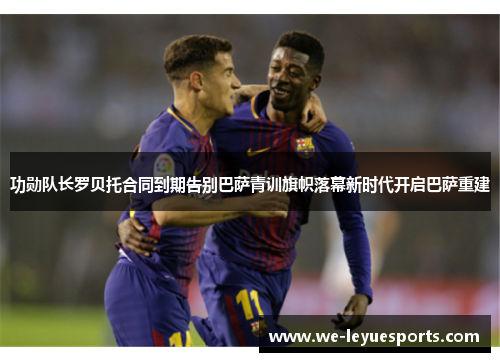 功勋队长罗贝托合同到期告别巴萨青训旗帜落幕新时代开启巴萨重建